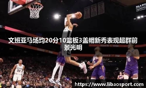 文班亚马场均20分10篮板3盖帽新秀表现超群前景光明