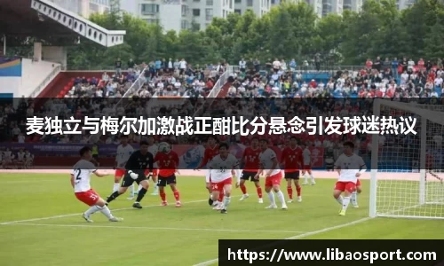 麦独立与梅尔加激战正酣比分悬念引发球迷热议