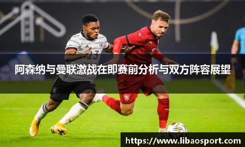 阿森纳与曼联激战在即赛前分析与双方阵容展望