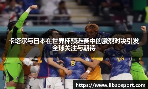 卡塔尔与日本在世界杯预选赛中的激烈对决引发全球关注与期待